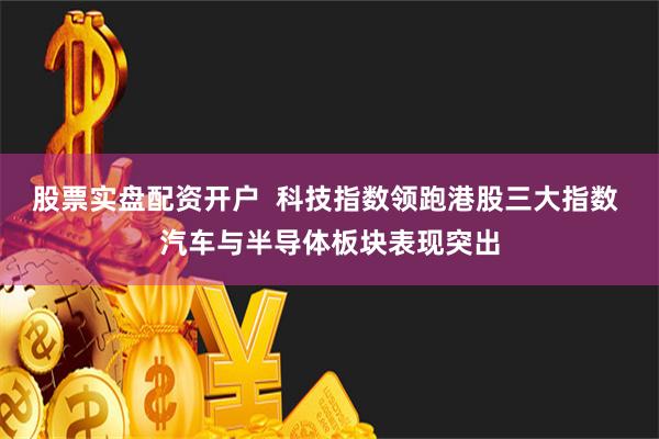 股票实盘配资开户  科技指数领跑港股三大指数 汽车与半导体板块表现突出