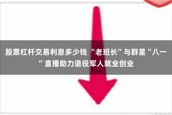 股票杠杆交易利息多少钱 “老班长”与群星“八一”直播助力退役军人就业创业