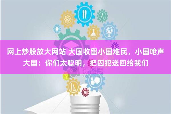 网上炒股放大网站 大国收留小国难民，小国呛声大国：你们太聪明，把囚犯送回给我们