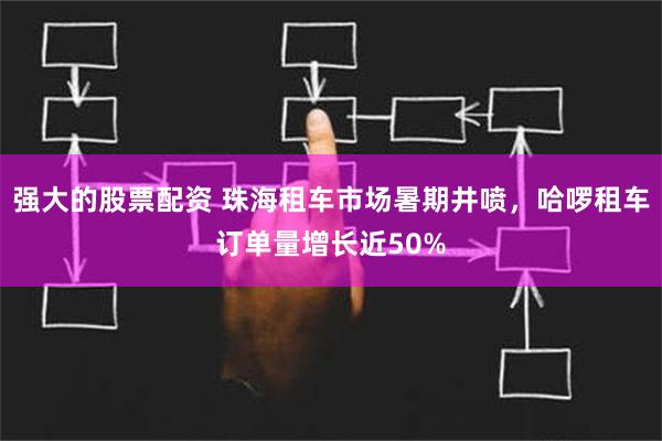 强大的股票配资 珠海租车市场暑期井喷，哈啰租车订单量增长近50%