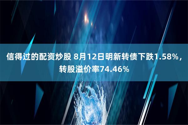 信得过的配资炒股 8月12日明新转债下跌1.58%，转股溢价率74.46%