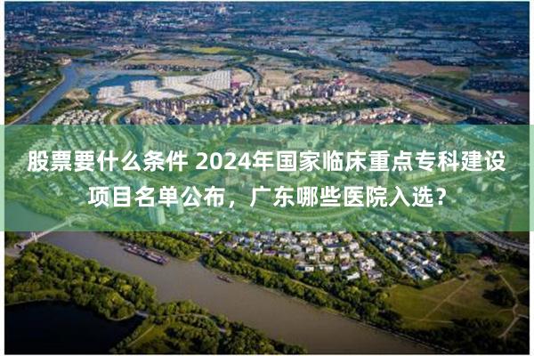 股票要什么条件 2024年国家临床重点专科建设项目名单公布，广东哪些医院入选？