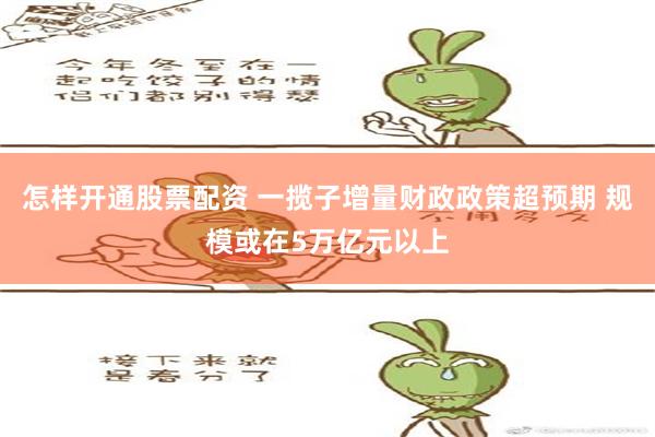 怎样开通股票配资 一揽子增量财政政策超预期 规模或在5万亿元以上