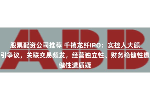 股票配资公司推荐 千禧龙纤IPO：实控人大额分红引争议，关联交易频发，经营独立性、财务稳健性遭质疑