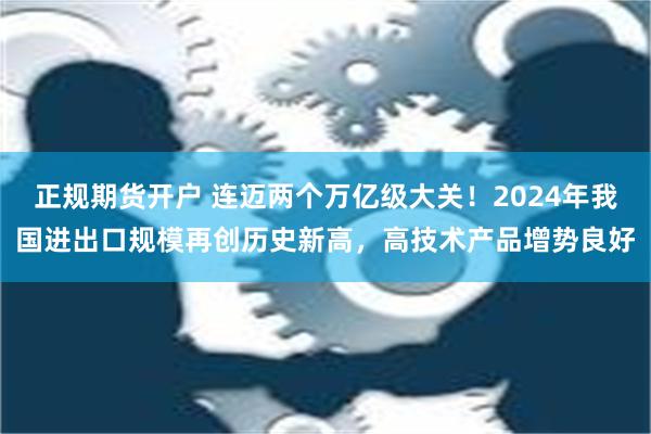 正规期货开户 连迈两个万亿级大关！2024年我国进出口规模再创历史新高，高技术产品增势良好