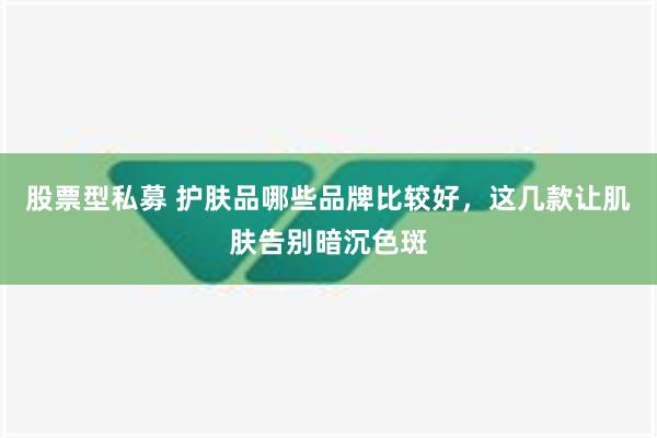 股票型私募 护肤品哪些品牌比较好，这几款让肌肤告别暗沉色斑