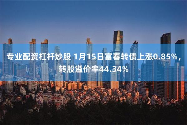 专业配资杠杆炒股 1月15日富春转债上涨0.85%，转股溢价率44.34%