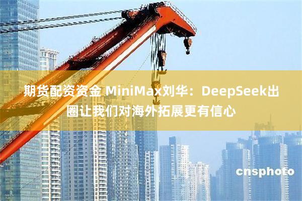 期货配资资金 MiniMax刘华：DeepSeek出圈让我们对海外拓展更有信心